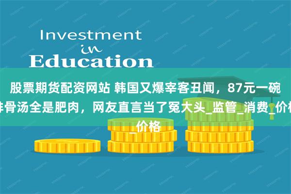 股票期货配资网站 韩国又爆宰客丑闻，87元一碗排骨汤全是肥肉，网友直言当了冤大头_监管_消费_价格