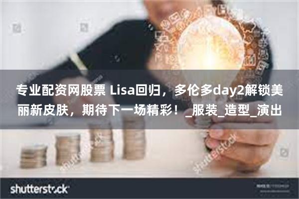 专业配资网股票 Lisa回归，多伦多day2解锁美丽新皮肤，期待下一场精彩！_服装_造型_演出