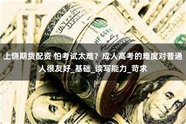 上饶期货配资 怕考试太难？成人高考的难度对普通人很友好_基础_读写能力_苛求