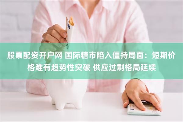 股票配资开户网 国际糖市陷入僵持局面：短期价格难有趋势性突破 供应过剩格局延续