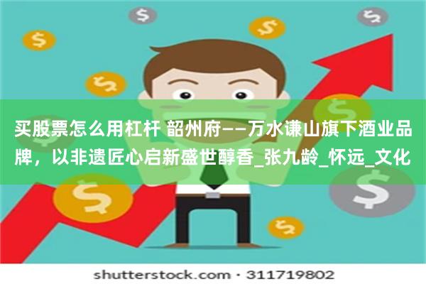 买股票怎么用杠杆 韶州府——万水谦山旗下酒业品牌，以非遗匠心启新盛世醇香_张九龄_怀远_文化