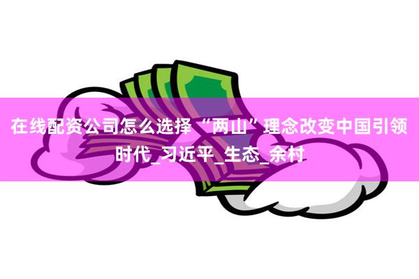 在线配资公司怎么选择 “两山”理念改变中国引领时代_习近平_生态_余村