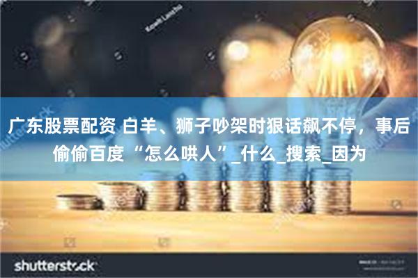 广东股票配资 白羊、狮子吵架时狠话飙不停，事后偷偷百度 “怎么哄人”_什么_搜索_因为