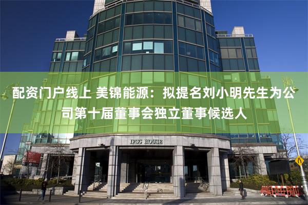 配资门户线上 美锦能源：拟提名刘小明先生为公司第十届董事会独立董事候选人